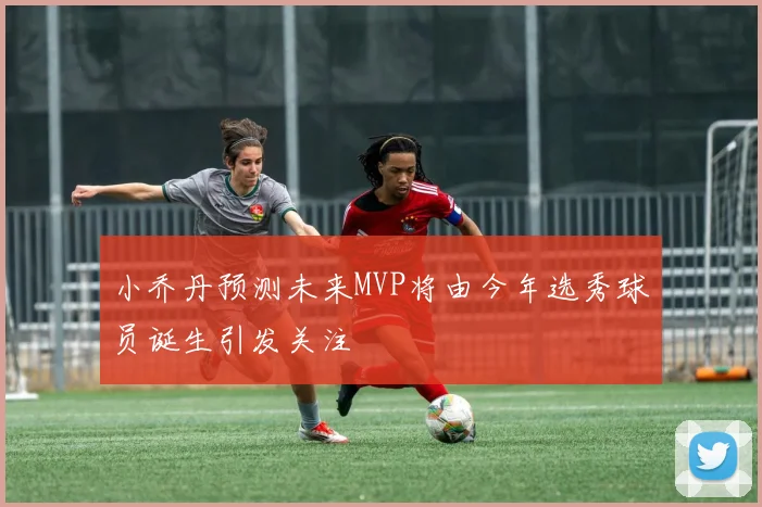 小乔丹预测未来MVP将由今年选秀球员诞生引发关注
