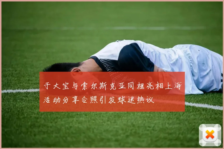 于大宝与索尔斯克亚同框亮相上海活动分享合照引发球迷热议