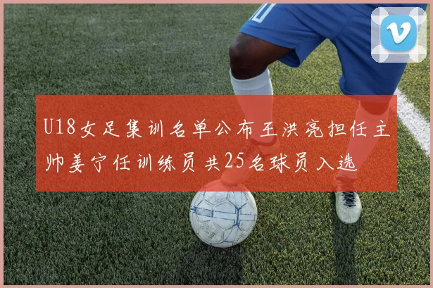 U18女足集训名单公布王洪亮担任主帅姜宁任训练员共25名球员入选