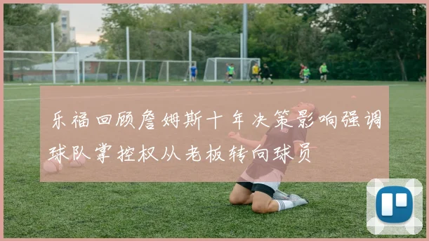 乐福回顾詹姆斯十年决策影响强调球队掌控权从老板转向球员