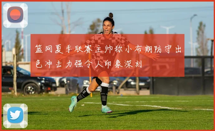 篮网夏季联赛主帅称小布朗防守出色冲击力强令人印象深刻