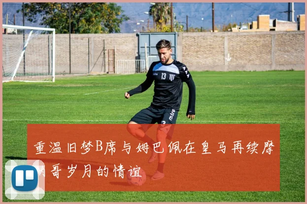 重温旧梦B席与姆巴佩在皇马再续摩纳哥岁月的情谊