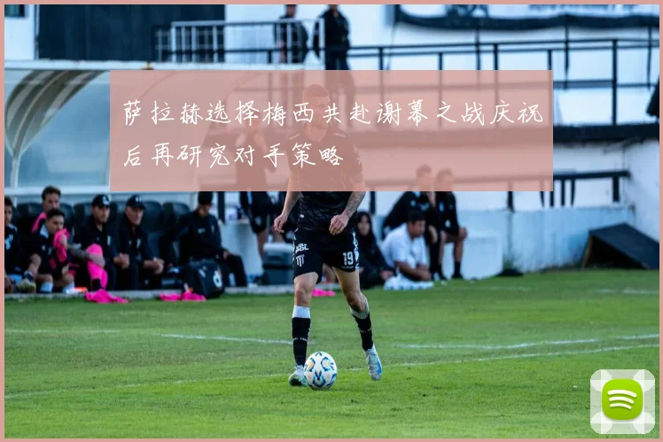 萨拉赫选择梅西共赴谢幕之战庆祝后再研究对手策略