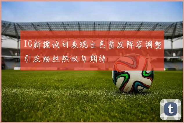 IG新援试训表现出色首发阵容调整引发粉丝热议与期待