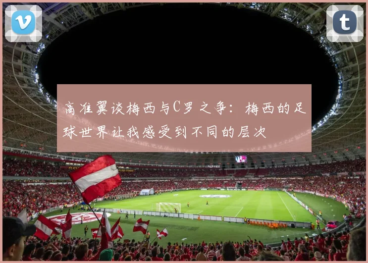 高准翼谈梅西与C罗之争:梅西的足球世界让我感受到不同的层次