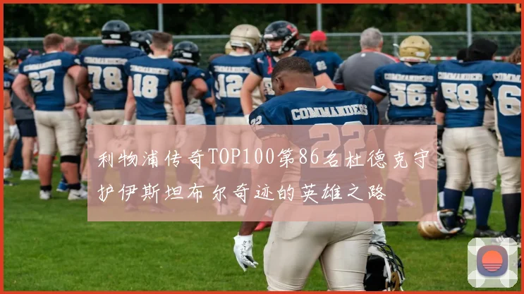 利物浦传奇TOP100第86名杜德克守护伊斯坦布尔奇迹的英雄之路