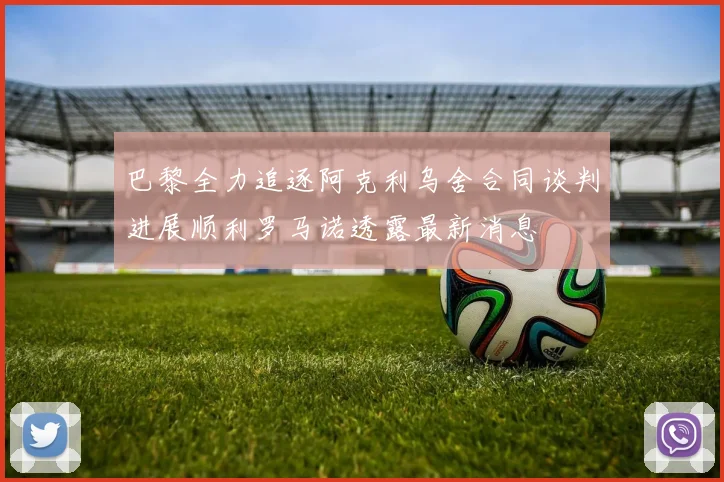 巴黎全力追逐阿克利乌舍合同谈判进展顺利罗马诺透露最新消息