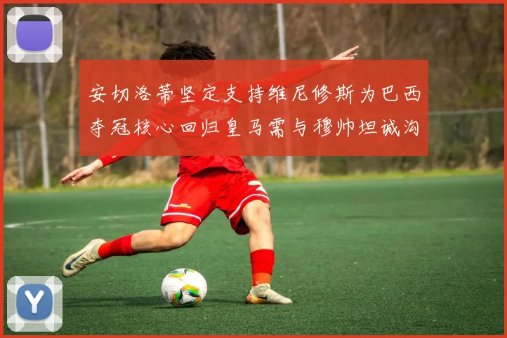 安切洛蒂坚定支持维尼修斯为巴西夺冠核心回归皇马需与穆帅坦诚沟通