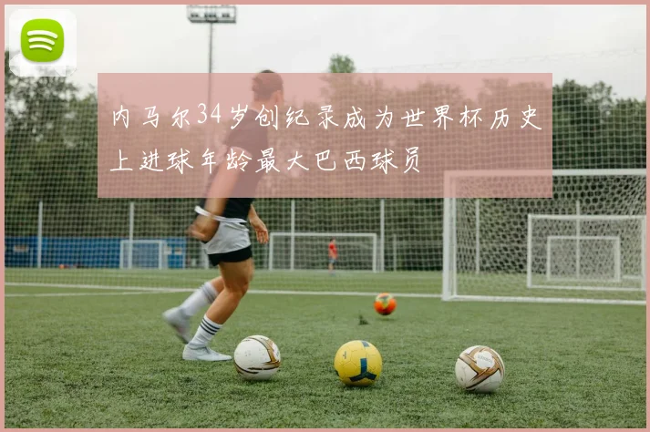 内马尔34岁创纪录成为世界杯历史上进球年龄最大巴西球员
