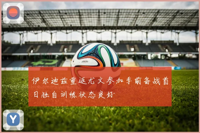 伊尔迪兹重返尤文参加季前备战首日独自训练状态良好