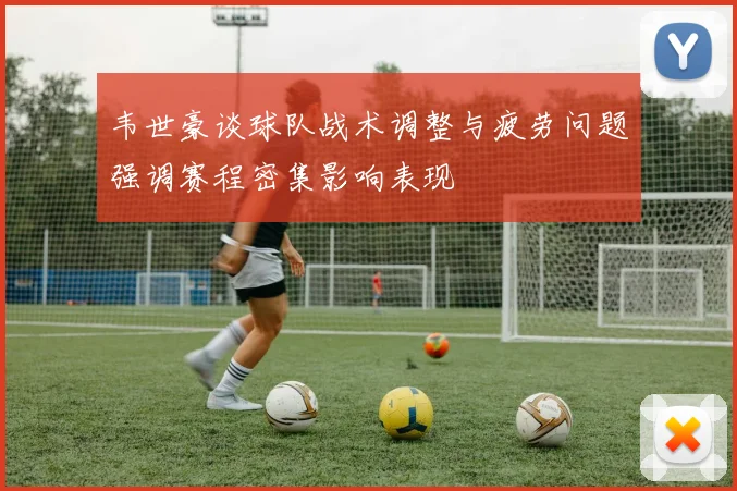韦世豪谈球队战术调整与疲劳问题强调赛程密集影响表现
