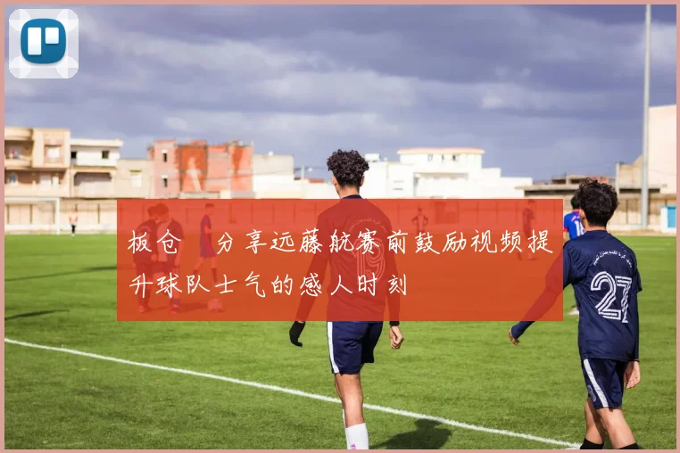 板仓滉分享远藤航赛前鼓励视频提升球队士气的感人时刻